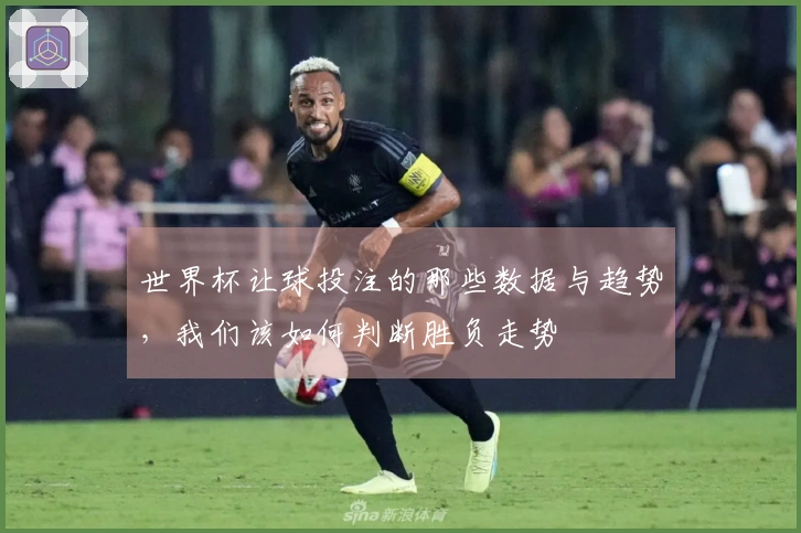 世界杯让球投注的那些数据与趋势，我们该如何判断胜负走势