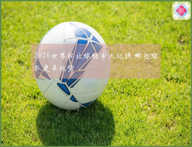 2026世界杯让球赔率大比拼 哪些球队更具优势