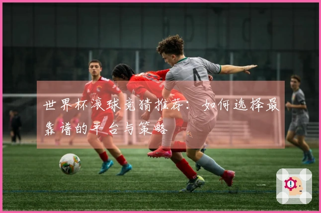 世界杯滚球竞猜推荐：如何选择最靠谱的平台与策略